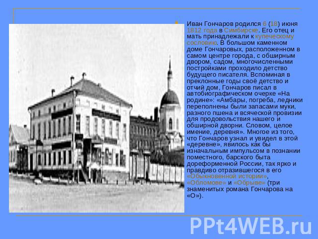 Иван Гончаров родился 6 (18) июня 1812 года в Симбирске. Его отец и мать принадлежали к купеческому сословию. В большом каменном доме Гончаровых, расположенном в самом центре города, с обширным двором, садом, многочисленными постройками проходило де…