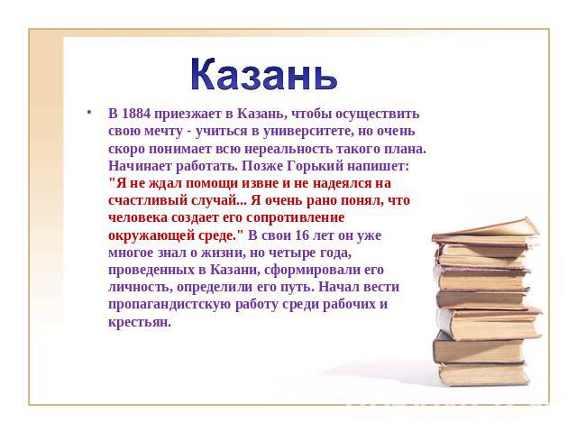 Казань В 1884 приезжает в Казань, чтобы осуществить свою мечту - учиться в университете, но очень скоро понимает всю нереальность такого плана. Начинает работать. Позже Горький напишет: 