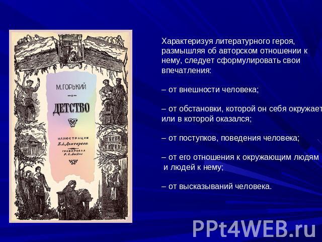 Характеризуя литературного героя, размышляя об авторском отношении к нему, следует сформулировать свои впечатления:– от внешности человека;– от обстановки, которой он себя окружает или в которой оказался;– от поступков, поведения человека;– от его о…