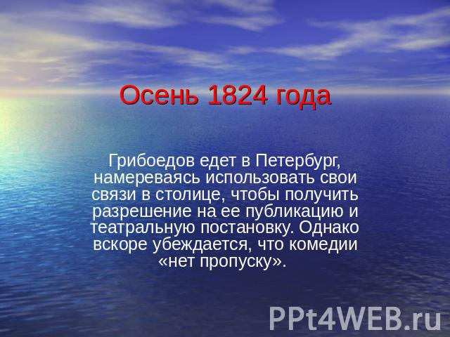 Осень 1824 года Грибоедов едет в Петербург, намереваясь использовать свои связи в столице, чтобы получить разрешение на ее публикацию и театральную постановку. Однако вскоре убеждается, что комедии «нет пропуску».