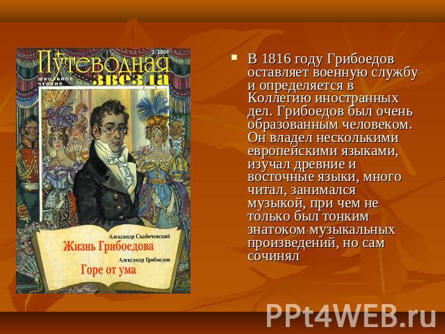 В 1816 году Грибоедов оставляет военную службу и определяется в Коллегию иностранных дел. Грибоедов был очень образованным человеком. Он владел несколькими европейскими языками, изучал древние и восточные языки, много читал, занимался музыкой, при ч…