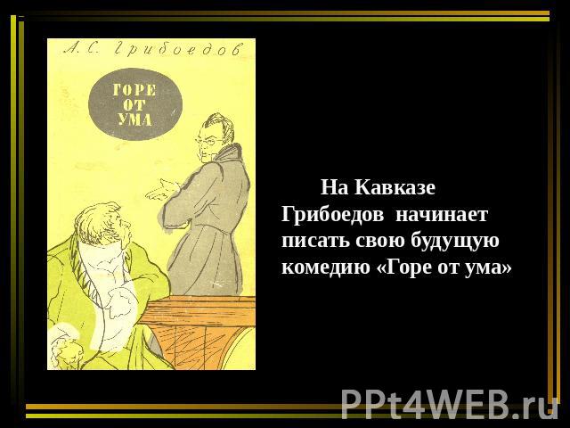 На Кавказе Грибоедов начинает писать свою будущую комедию «Горе от ума»