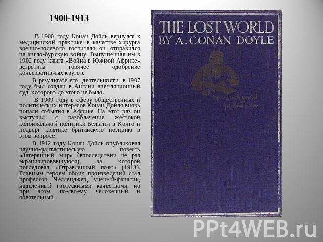 1900-1913 В 1900 году Конан Дойль вернулся к медицинской практике: в качестве хирурга военно-полевого госпиталя он отправился на англо-бурскую войну. Выпущенная им в 1902 году книга «Война в Южной Африке» встретила горячее одобрение консервативных к…