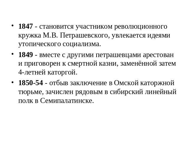 1847 - становится участником революционного кружка М.В. Петрашевского, увлекается идеями утопического социализма.1849 - вместе с другими петрашевцами арестован и приговорен к смертной казни, заменённой затем 4-летней каторгой.1850-54 - отбыв заключе…