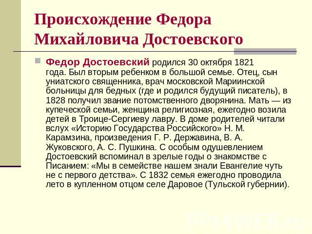 Происхождение Федора Михайловича Достоевского Федор Достоевский родился 30 октября 1821 года. Был вторым ребенком в большой семье. Отец, сын униатского священника, врач московской Мариинской больницы для бедных (где и родился будущий писатель), в 18…