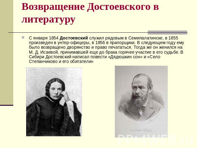 Возвращение Достоевского в литературу С января 1854 Достоевский служил рядовым в Семипалатинске, в 1855 произведен в унтер-офицеры, в 1856 в прапорщики. В следующем году ему было возвращено дворянство и право печататься. Тогда же он женился на М. Д.…