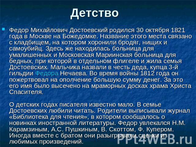 Детство Федор Михайлович Достоевский родился 30 октября 1821 года в Москве на Божедомке. Название этого места связано с кладбищем, на котором хоронили бродяг, нищих и самоубийц. Здесь же находилась больница для умалишенных и Московская Мариинская бо…