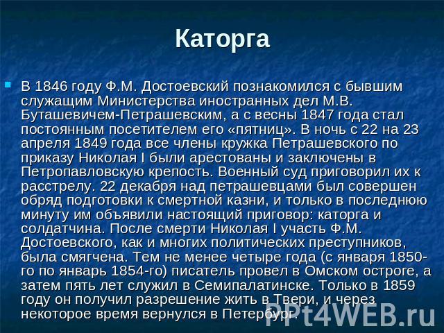 Каторга В 1846 году Ф.М. Достоевский познакомился с бывшим служащим Министерства иностранных дел М.В. Буташевичем-Петрашевским, а с весны 1847 года стал постоянным посетителем его «пятниц». В ночь с 22 на 23 апреля 1849 года все члены кружка Петраше…