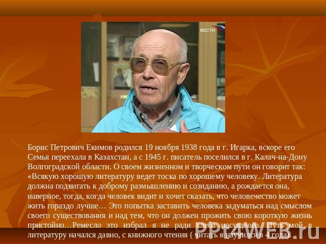 Борис Петрович Екимов родился 19 ноября 1938 года в г. Игарка, вскоре егоСемья переехала в Казахстан, а с 1945 г. писатель поселился в г. Калач-на-ДонуВолгоградской области. О своем жизненном и творческом пути он говорит так:«Всякую хорошую литерату…