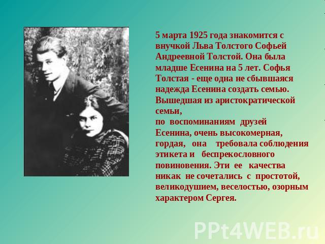 5 марта 1925 года знакомится с внучкой Льва Толстого Софьей Андреевной Толстой. Она была младше Есенина на 5 лет. Софья Толстая - еще одна не сбывшаяся надежда Есенина создать семью. Вышедшая из аристократической семьи, по воспоминаниям друзей Есени…