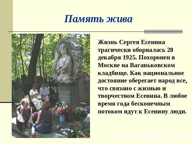 Память жива Жизнь Сергея Есенина трагически оборвалась 28 декабря 1925. Похоронен в Москве на Ваганьковском кладбище. Как национальное достояние оберегает народ все, что связано с жизнью и творчеством Есенина. В любое время года бесконечным потоком …