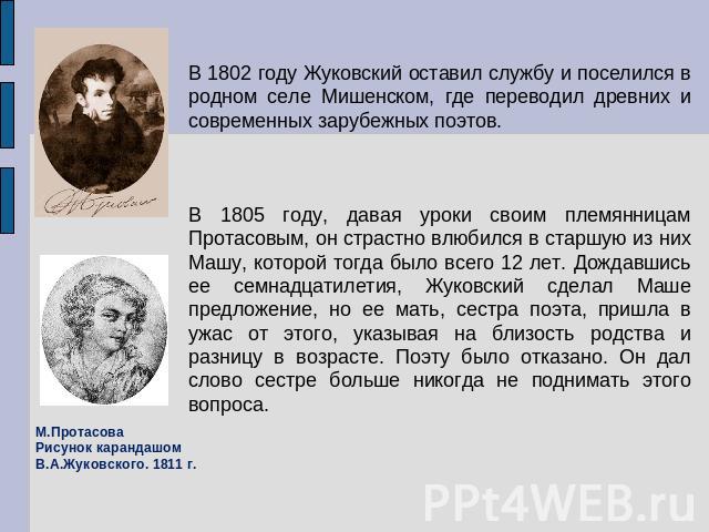 В 1802 году Жуковский оставил службу и поселился в родном селе Мишенском, где переводил древних и современных зарубежных поэтов. В 1805 году, давая уроки своим племянницам Протасовым, он страстно влюбился в старшую из них Машу, которой тогда было вс…