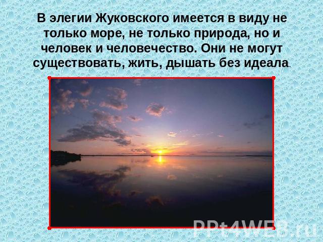 В элегии Жуковского имеется в виду не только море, не только природа, но и человек и человечество. Они не могут существовать, жить, дышать без идеала.