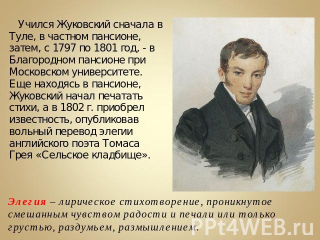 Учился Жуковский сначала в Туле, в частном пансионе, затем, с 1797 по 1801 год, - в Благородном пансионе при Московском университете. Еще находясь в пансионе, Жуковский начал печатать стихи, а в 1802 г. приобрел известность, опубликовав вольный пере…