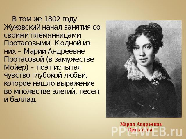 В том же 1802 году Жуковский начал занятия со своими племянницами Протасовыми. К одной из них – Марии Андреевне Протасовой (в замужестве Мойер) – поэт испытал чувство глубокой любви, которое нашло выражение во множестве элегий, песен и баллад.