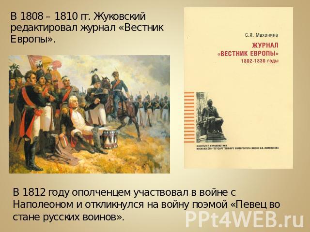 В 1808 – 1810 гг. Жуковский редактировал журнал «Вестник Европы». В 1812 году ополченцем участвовал в войне с Наполеоном и откликнулся на войну поэмой «Певец во стане русских воинов».
