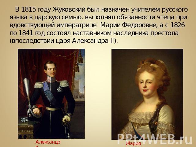 В 1815 году Жуковский был назначен учителем русского языка в царскую семью, выполнял обязанности чтеца при вдовствующей императрице Марии Федоровне, а с 1826 по 1841 год состоял наставником наследника престола (впоследствии царя Александра II).