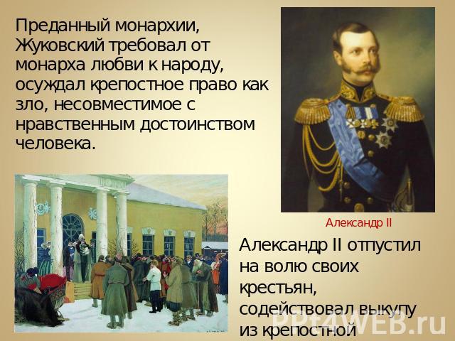Преданный монархии, Жуковский требовал от монарха любви к народу, осуждал крепостное право как зло, несовместимое с нравственным достоинством человека. Александр II отпустил на волю своих крестьян, содействовал выкупу из крепостной зависимости Т.Г.Ш…