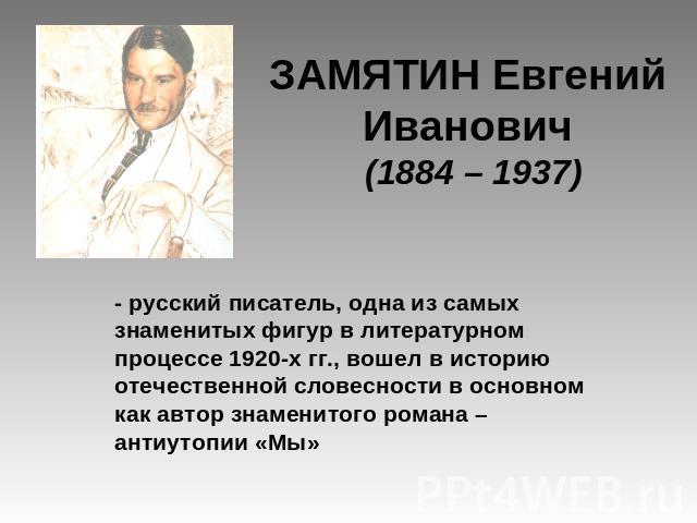 ЗАМЯТИН Евгений Иванович (1884 – 1937) - русский писатель, одна из самых знаменитых фигур в литературном процессе 1920-х гг., вошел в историю отечественной словесности в основном как автор знаменитого романа – антиутопии «Мы»
