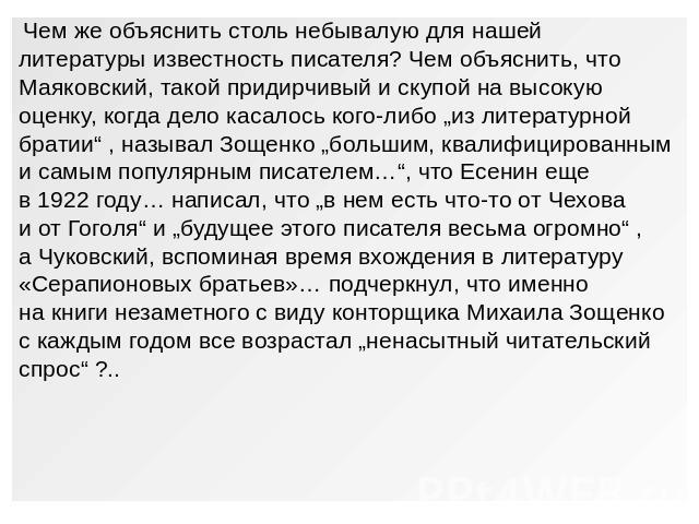 Чем же объяснить столь небывалую для нашейлитературы известность писателя? Чем объяснить, чтоМаяковский, такой придирчивый и скупой на высокуюоценку, когда дело касалось кого-либо „из литературнойбратии“ , называл Зощенко „большим, квалифицированны…