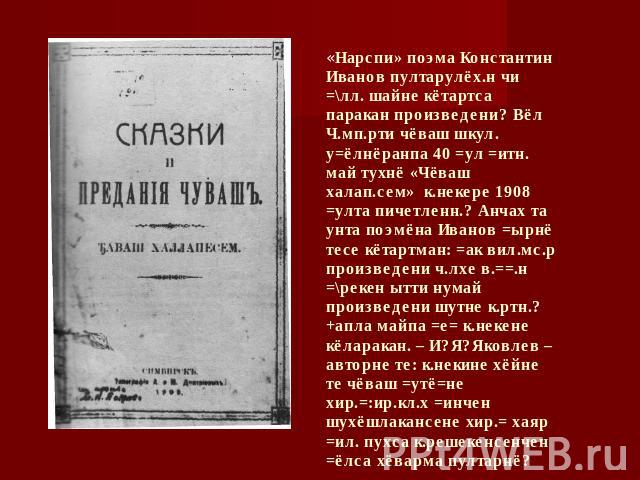 «Нарспи» поэма Константин Иванов пултарулёх.н чи =\лл. шайне кётартса паракан произведени? Вёл Ч.мп.рти чёваш шкул. у=ёлнёранпа 40 =ул =итн. май тухнё «Чёваш халап.сем» к.некере 1908 =улта пичетленн.? Анчах та унта поэмёна Иванов =ырнё тесе кётартма…