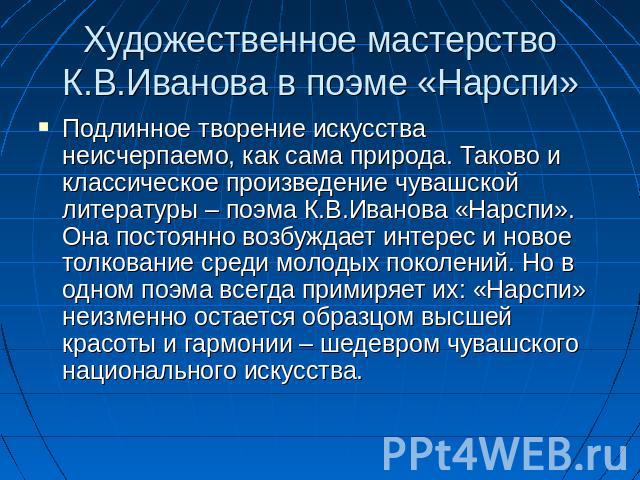 Художественное мастерство К.В.Иванова в поэме «Нарспи» Подлинное творение искусства неисчерпаемо, как сама природа. Таково и классическое произведение чувашской литературы – поэма К.В.Иванова «Нарспи». Она постоянно возбуждает интерес и новое толков…