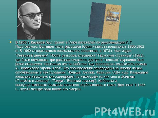 В 1958 г. Казаков был принят в Союз писателей по рекомендации К. Г. Паустовского. Большая часть рассказов Юрия Казакова написана в 1956-1962 гг. В 1960-х годах вышло несколько его сборников, в 1973 г. был издан “Северный дневник”. После разгрома аль…
