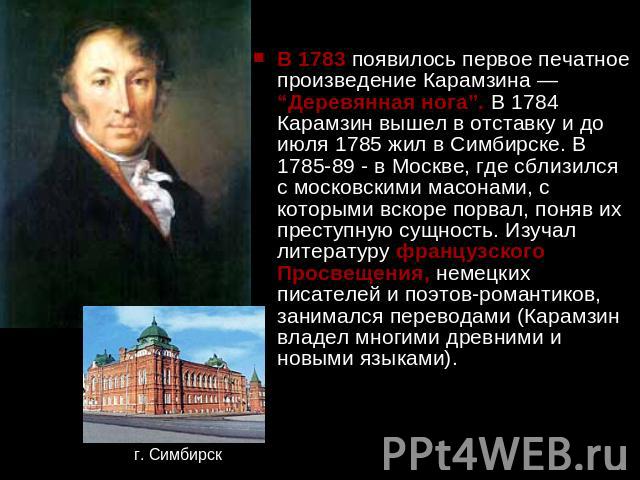 В 1783 появилось первое печатное произведение Карамзина — “Деревянная нога”. В 1784 Карамзин вышел в отставку и до июля 1785 жил в Симбирске. В 1785-89 - в Москве, где сблизился с московскими масонами, с которыми вскоре порвал, поняв их преступную с…