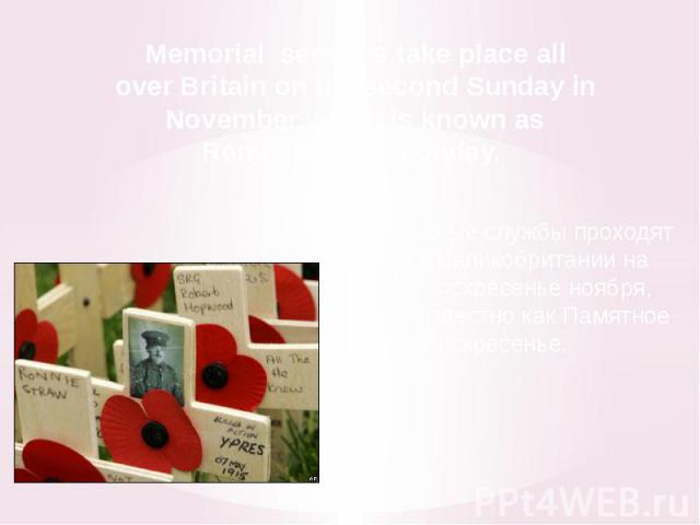 Memorial services take place all over Britain on the second Sunday in November which is known as Remembrance Sunday. Поминальные службы проходят по всей Великобритании на второе воскресенье ноября, которое известно как Памятное Воскресенье.