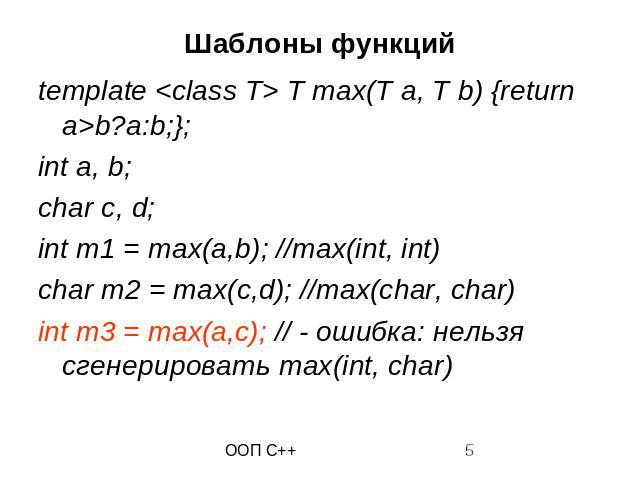 Шаблоны функций template <class T> T max(T a, T b) {return a>b?a:b;}; int a, b; char c, d; int m1 = max(a,b); //max(int, int) char m2 = max(c,d); //max(char, char) int m3 = max(a,c); // - ошибка: нельзя сгенерировать max(int, char)