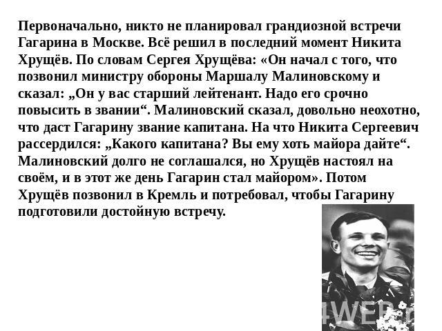 Первоначально, никто не планировал грандиозной встречи Гагарина в Москве. Всё решил в последний момент Никита Хрущёв. По словам Сергея Хрущёва: «Он начал с того, что позвонил министру обороны Маршалу Малиновскому и сказал: „Он у вас старший лейтенан…