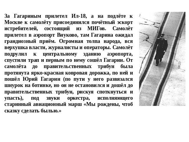 За Гагариным прилетел Ил-18, а на подлёте к Москве к самолёту присоединился почётный эскорт истребителей, состоящий из МИГов. Самолёт прилетел в аэропорт Внуково, там Гагарина ожидал грандиозный приём. Огромная толпа народа, вся верхушка власти, жур…