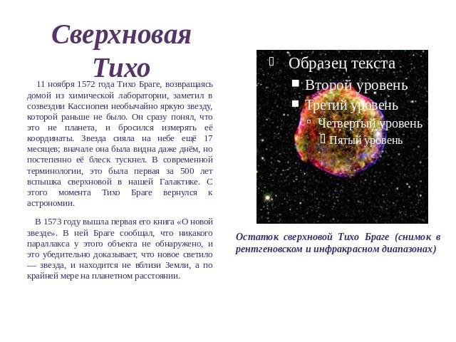 Сверхновая Тихо 11 ноября 1572 года Тихо Браге, возвращаясь домой из химической лаборатории, заметил в созвездии Кассиопеи необычайно яркую звезду, которой раньше не было. Он сразу понял, что это не планета, и бросился измерять её координаты. Звезда…