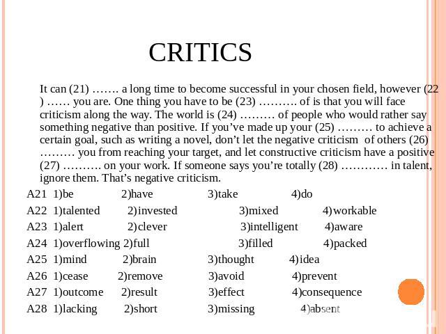 Critics It can (21) ……. a long time to become successful in your chosen field, however (22) …… you are. One thing you have to be (23) ………. of is that you will face criticism along the way. The world is (24) ……… of people who would rather say somethi…