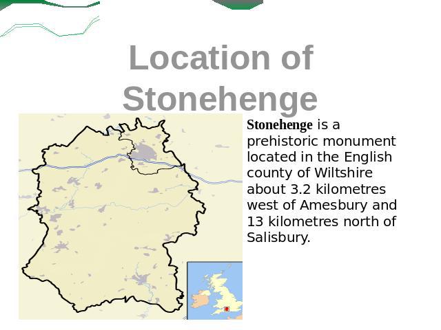 Location of Stonehenge Stonehenge is a prehistoric monument located in the English county of Wiltshire about 3.2 kilometres west of Amesbury and 13 kilometres north of Salisbury.