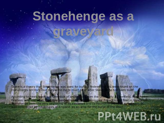 Stonehenge as a graveyard There is a theory that Stonehenge was used for burials. Indeed, burials were found on the monuments territory, but they were made much later after Stonehenge had been built. According to news reports, a professor of archeol…