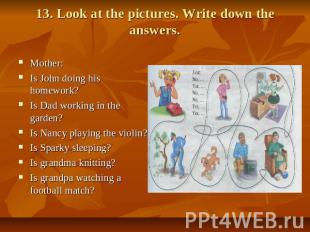 13. Look at the pictures. Write down the answers. Mother: Is John doing his home