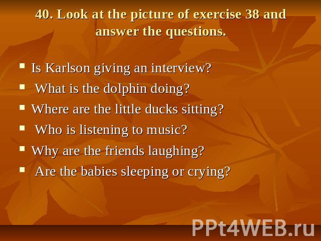 40. Look at the picture of exercise 38 and answer the questions. Is Karlson giving an interview? What is the dolphin doing? Where are the little ducks sitting? Who is listening to music? Why are the friends laughing? Are the babies sleeping or crying?