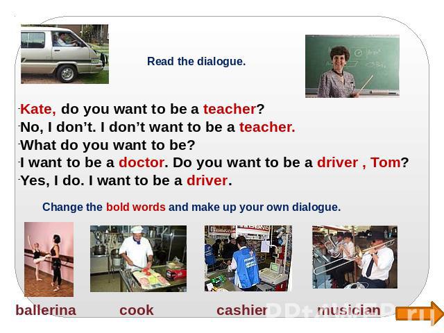 Read the dialogue. Kate, do you want to be a teacher? No, I don’t. I don’t want to be a teacher. What do you want to be? I want to be a doctor. Do you want to be a driver , Tom? Yes, I do. I want to be a driver. Change the bold words and make up you…