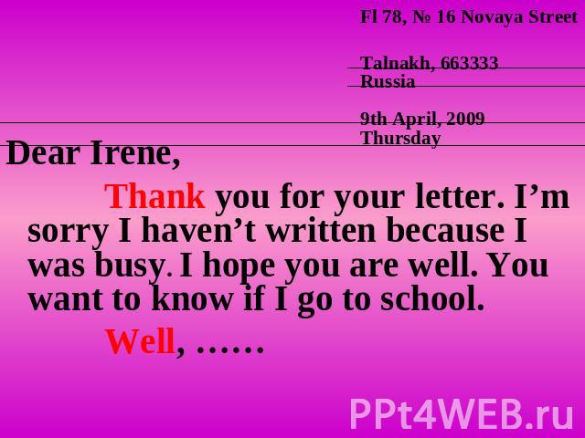 Dear Irene, Thank you for your letter. I’m sorry I haven’t written because I was busy. I hope you are well. You want to know if I go to school. Well, ……