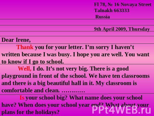Dear Irene, Thank you for your letter. I’m sorry I haven’t written because I was busy. I hope you are well. You want to know if I go to school. Well, I do. It’s not very big. There is a good playground in front of the school. We have ten classrooms …