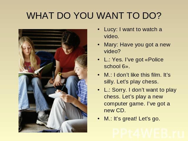 WHAT DO YOU WANT TO DO? Lucy: I want to watch a video. Mary: Have you got a new video? L.: Yes. I’ve got «Police school 6». M.: I don’t like this film. It’s silly. Let’s play chess. L.: Sorry. I don’t want to play chess. Let’s play a new computer ga…