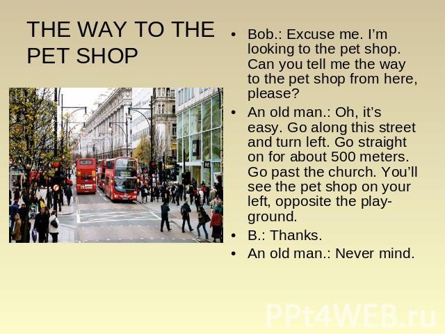 THE WAY TO THE PET SHOP Bob.: Excuse me. I’m looking to the pet shop. Can you tell me the way to the pet shop from here, please? An old man.: Oh, it’s easy. Go along this street and turn left. Go straight on for about 500 meters. Go past the church.…