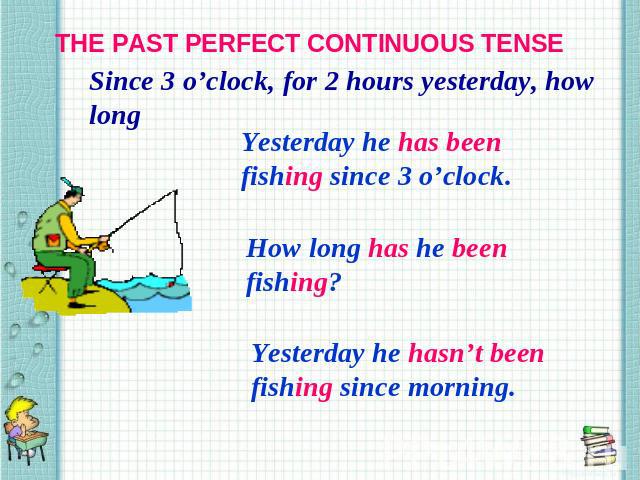 THE PAST PERFECT CONTINUOUS TENSE Since 3 o’clock, for 2 hours yesterday, how long Yesterday he has been fishing since 3 o’clock. How long has he been fishing? Yesterday he hasn’t been fishing since morning.