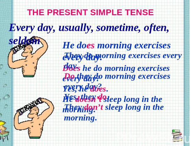 THE PRESENT SIMPLE TENSE Every day, usually, sometime, often, seldom They do morning exercises every day. Do they do morning exercises every day? Yes, they do. They don’t sleep long in the morning.