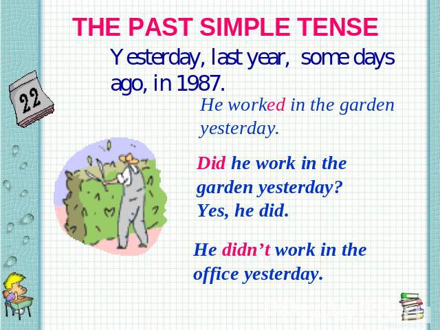THE PAST SIMPLE TENSE Yesterday, last year, some days ago, in 1987. He worked in the garden yesterday. Did he work in the garden yesterday? Yes, he did. He didn’t work in the office yesterday.