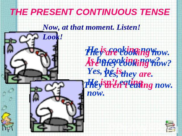 THE PRESENT CONTINUOUS TENSE Now, at that moment. Listen! Look! They are cooking now. Are they cooking now? Yes, they are. They aren’t eating now.