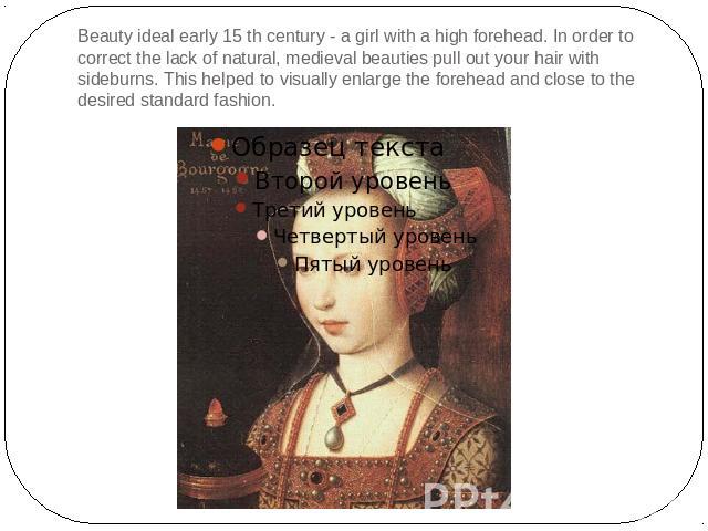 Beauty ideal early 15 th century - a girl with a high forehead. In order to correct the lack of natural, medieval beauties pull out your hair with sideburns. This helped to visually enlarge the forehead and close to the desired standard fashion.