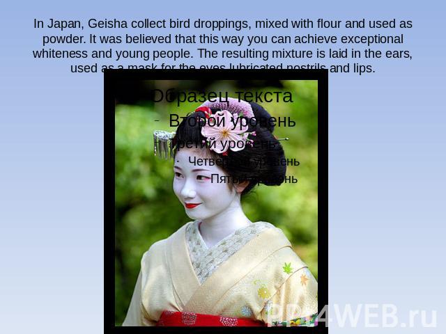 In Japan, Geisha collect bird droppings, mixed with flour and used as powder. It was believed that this way you can achieve exceptional whiteness and young people. The resulting mixture is laid in the ears, used as a mask for the eyes lubricated nos…