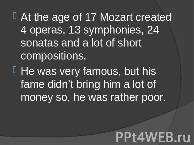 At the age of 17 Mozart created 4 operas, 13 symphonies, 24 sonatas and a lot of short compositions. He was very famous, but his fame didn’t bring him a lot of money so, he was rather poor.
